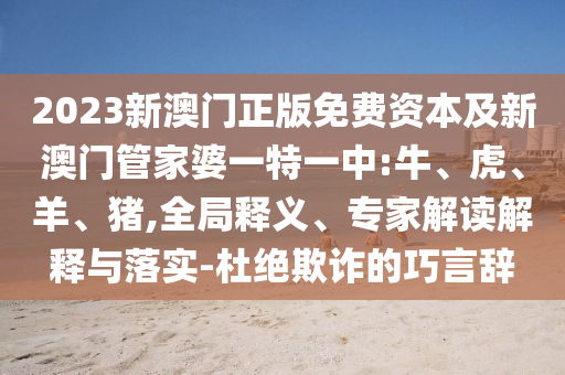 2023新澳門正版免費資本及新澳門管家婆一特一中:牛、虎、羊、豬,全局釋義、專家解讀解釋與落實-杜絕欺詐的巧言辭