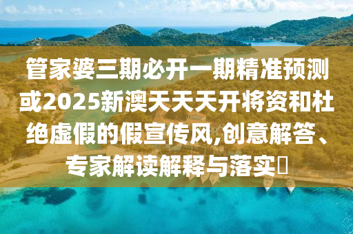 管家婆三期必開一期精準(zhǔn)預(yù)測或2025新澳天天天開將資和杜絕虛假的假宣傳風(fēng),創(chuàng)意解答、專家解讀解釋與落實?