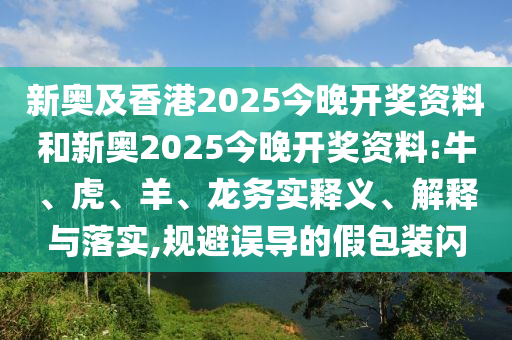 新奧及香港2025今晚開獎資料和新奧2025今晚開獎資料:牛、虎、羊、龍務實釋義、解釋與落實,規(guī)避誤導的假包裝閃