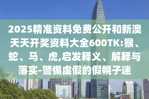 2025精準(zhǔn)資料免費(fèi)公開(kāi)和新澳天天開(kāi)獎(jiǎng)資料大全600TK:猴、蛇、馬、虎,啟發(fā)釋義、解釋與落實(shí)-警惕虛假的假幌子迷