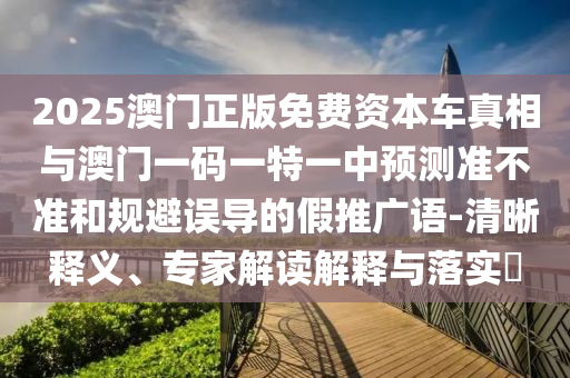 2025澳門正版免費資本車真相與澳門一碼一特一中預(yù)測準不準和規(guī)避誤導(dǎo)的假推廣語-清晰釋義、專家解讀解釋與落實?
