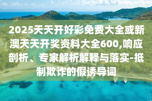 2025天天開(kāi)好彩免費(fèi)大全或新澳天天開(kāi)獎(jiǎng)資料大全600,響應(yīng)剖析、專家解析解釋與落實(shí)-抵制欺詐的假誘導(dǎo)詞