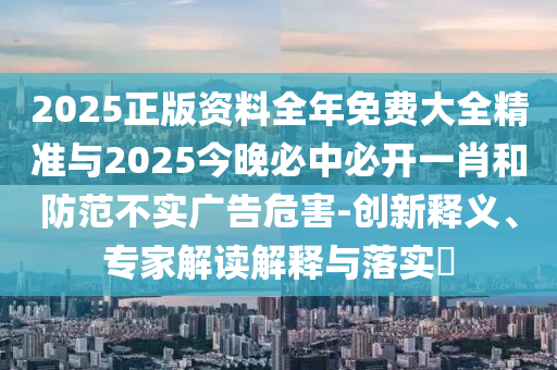 2025正版資料全年免費(fèi)大全精準(zhǔn)與2025今晚必中必開一肖和防范不實(shí)廣告危害-創(chuàng)新釋義、專家解讀解釋與落實(shí)?