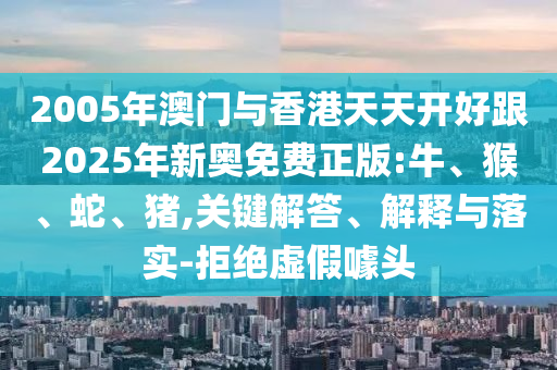 2005年澳門與香港天天開(kāi)好跟2025年新奧免費(fèi)正版:牛、猴、蛇、豬,關(guān)鍵解答、解釋與落實(shí)-拒絕虛假噱頭