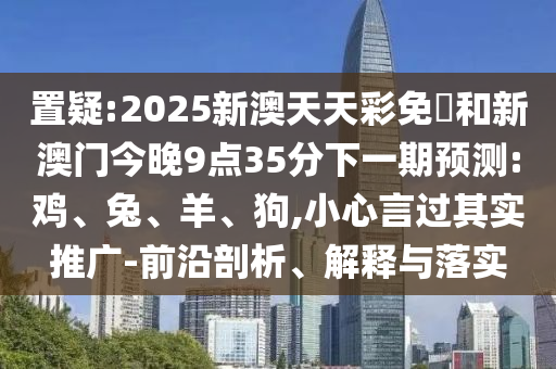 置疑:2025新澳天天彩免費(fèi)和新澳門今晚9點(diǎn)35分下一期預(yù)測:雞、兔、羊、狗,小心言過其實(shí)推廣-前沿剖析、解釋與落實(shí)