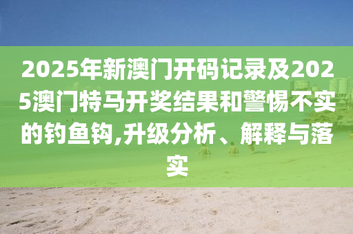 2025年新澳門開碼記錄及2025澳門特馬開獎結(jié)果和警惕不實的釣魚鉤,升級分析、解釋與落實