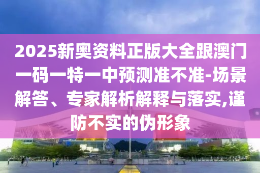 2025新奧資料正版大全跟澳門一碼一特一中預(yù)測準(zhǔn)不準(zhǔn)-場景解答、專家解析解釋與落實,謹(jǐn)防不實的偽形象
