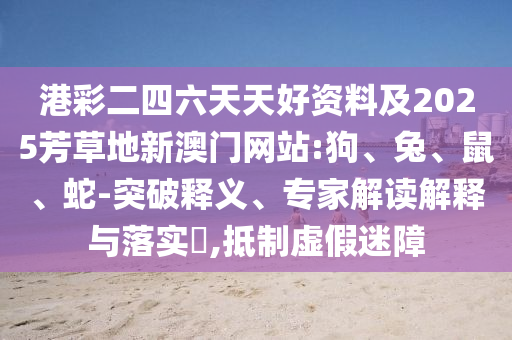 港彩二四六天天好資料及2025芳草地新澳門網(wǎng)站:狗、兔、鼠、蛇-突破釋義、專家解讀解釋與落實(shí)?,抵制虛假迷障