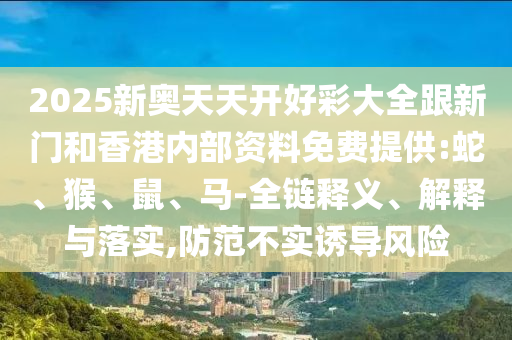 2025新奧天天開(kāi)好彩大全跟新門(mén)和香港內(nèi)部資料免費(fèi)提供:蛇、猴、鼠、馬-全鏈釋義、解釋與落實(shí),防范不實(shí)誘導(dǎo)風(fēng)險(xiǎn)