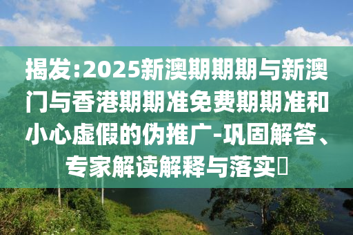 揭發(fā):2025新澳期期期與新澳門(mén)與香港期期準(zhǔn)免費(fèi)期期準(zhǔn)和小心虛假的偽推廣-鞏固解答、專(zhuān)家解讀解釋與落實(shí)?