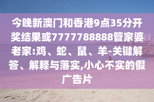 今晚新澳門和香港9點(diǎn)35分開獎(jiǎng)結(jié)果或7777788888管家婆老家:雞、蛇、鼠、羊-關(guān)鍵解答、解釋與落實(shí),小心不實(shí)的假廣告片