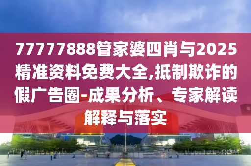 77777888管家婆四肖與2025精準(zhǔn)資料免費(fèi)大全,抵制欺詐的假?gòu)V告圈-成果分析、專家解讀解釋與落實(shí)