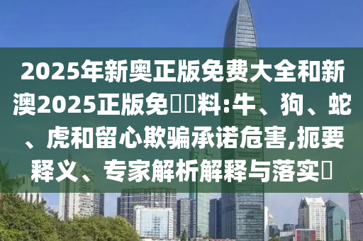 2025年新奧正版免費(fèi)大全和新澳2025正版免費(fèi)資料:牛、狗、蛇、虎和留心欺騙承諾危害,扼要釋義、專家解析解釋與落實(shí)?