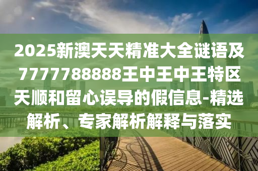 2025新澳天天精準(zhǔn)大全謎語(yǔ)及7777788888王中王中王特區(qū)天順和留心誤導(dǎo)的假信息-精選解析、專家解析解釋與落實(shí)