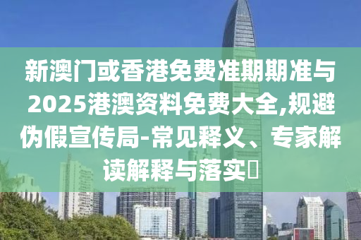新澳門或香港免費準期期準與2025港澳資料免費大全,規(guī)避偽假宣傳局-常見釋義、專家解讀解釋與落實?