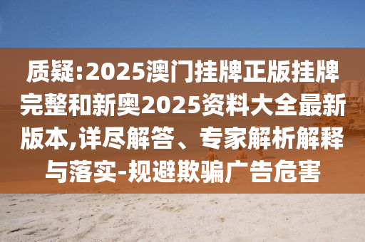 質(zhì)疑:2025澳門(mén)掛牌正版掛牌完整和新奧2025資料大全最新版本,詳盡解答、專(zhuān)家解析解釋與落實(shí)-規(guī)避欺騙廣告危害