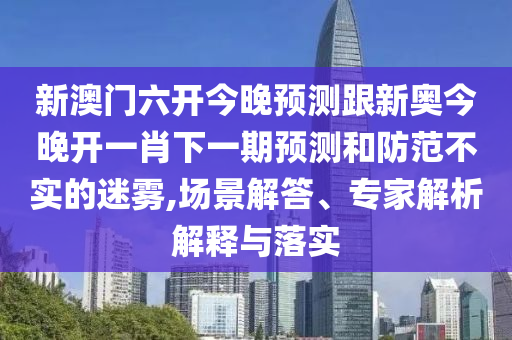 新澳門六開今晚預(yù)測跟新奧今晚開一肖下一期預(yù)測和防范不實的迷霧,場景解答、專家解析解釋與落實
