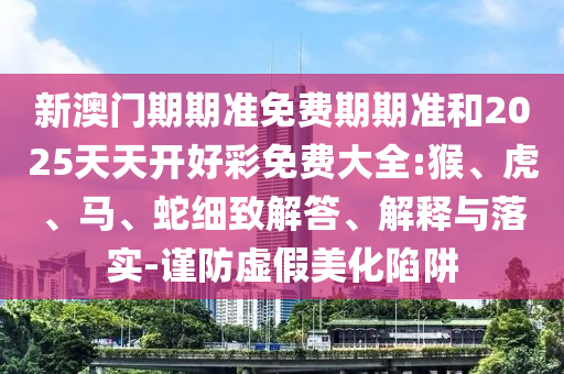 新澳門期期準(zhǔn)免費(fèi)期期準(zhǔn)和2025天天開好彩免費(fèi)大全:猴、虎、馬、蛇細(xì)致解答、解釋與落實(shí)-謹(jǐn)防虛假美化陷阱