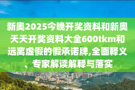新奧2025今晚開獎資料和新奧天天開獎資料大全600tkm和遠(yuǎn)離虛假的假承諾牌,全面釋義、專家解讀解釋與落實