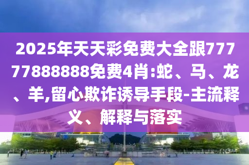 2025年天天彩免費大全跟77777888888免費4肖:蛇、馬、龍、羊,留心欺詐誘導(dǎo)手段-主流釋義、解釋與落實