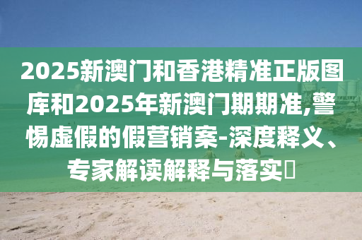 2025新澳門和香港精準正版圖庫和2025年新澳門期期準,警惕虛假的假營銷案-深度釋義、專家解讀解釋與落實?