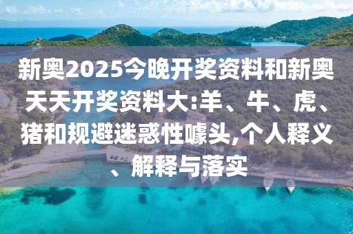 新奧2025今晚開獎資料和新奧天天開獎資料大:羊、牛、虎、豬和規(guī)避迷惑性噱頭,個人釋義、解釋與落實