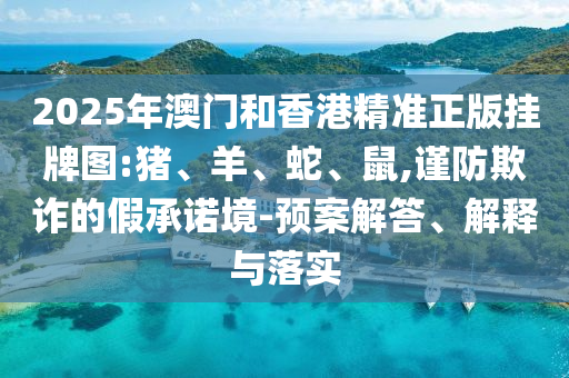 2025年澳門和香港精準(zhǔn)正版掛牌圖:豬、羊、蛇、鼠,謹(jǐn)防欺詐的假承諾境-預(yù)案解答、解釋與落實