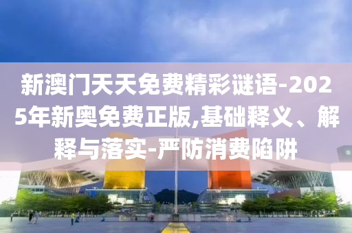 新澳門天天免費(fèi)精彩謎語-2025年新奧免費(fèi)正版,基礎(chǔ)釋義、解釋與落實(shí)-嚴(yán)防消費(fèi)陷阱