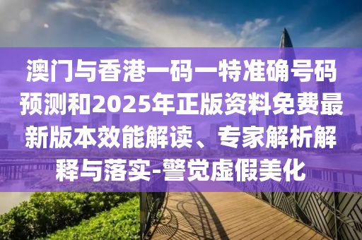 澳門與香港一碼一特準(zhǔn)確號(hào)碼預(yù)測(cè)和2025年正版資料免費(fèi)最新版本效能解讀、專家解析解釋與落實(shí)-警覺(jué)虛假美化