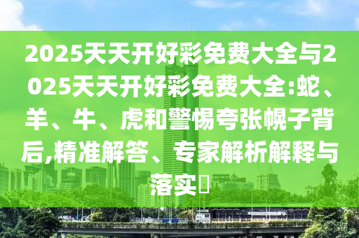 2025天天開好彩免費大全與2025天天開好彩免費大全:蛇、羊、牛、虎和警惕夸張幌子背后,精準解答、專家解析解釋與落實?