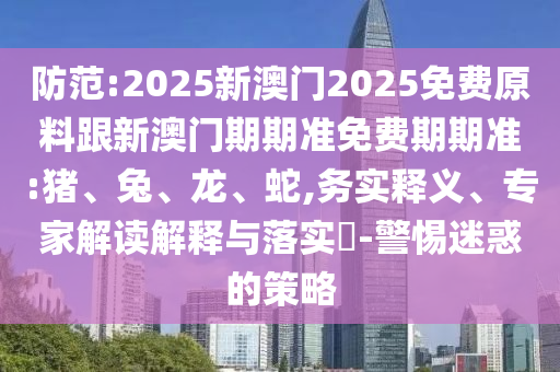 防范:2025新澳門2025免費原料跟新澳門期期準(zhǔn)免費期期準(zhǔn):豬、兔、龍、蛇,務(wù)實釋義、專家解讀解釋與落實?-警惕迷惑的策略