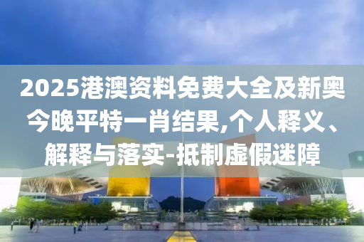 2025港澳資料免費大全及新奧今晚平特一肖結(jié)果,個人釋義、解釋與落實-抵制虛假迷障