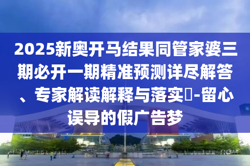 2025新奧開馬結(jié)果同管家婆三期必開一期精準(zhǔn)預(yù)測(cè)詳盡解答、專家解讀解釋與落實(shí)?-留心誤導(dǎo)的假廣告夢(mèng)