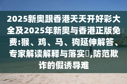 2025新奧跟香港天天開好彩大全及2025年新奧與香港正版免費:猴、雞、馬、狗延伸解答、專家解讀解釋與落實?,防范欺詐的假誘導難