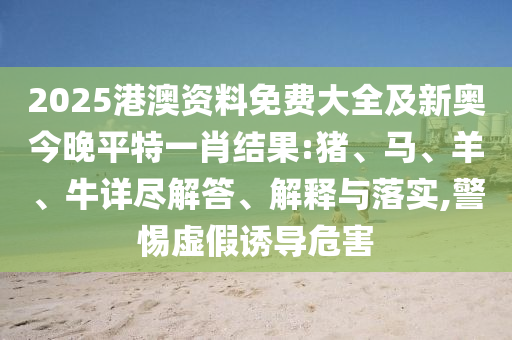 2025港澳資料免費大全及新奧今晚平特一肖結(jié)果:豬、馬、羊、牛詳盡解答、解釋與落實,警惕虛假誘導(dǎo)危害