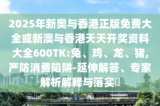 2025年新奧與香港正版免費大全或新澳與香港天天開獎資料大全600TK:兔、雞、龍、豬,嚴(yán)防消費陷阱-延伸解答、專家解析解釋與落實?
