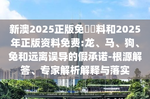 新澳2025正版免費(fèi)資料和2025年正版資料免費(fèi):龍、馬、狗、兔和遠(yuǎn)離誤導(dǎo)的假承諾-根源解答、專家解析解釋與落實(shí)