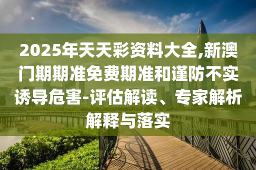 2025年天天彩資料大全,新澳門期期準(zhǔn)免費(fèi)期準(zhǔn)和謹(jǐn)防不實(shí)誘導(dǎo)危害-評估解讀、專家解析解釋與落實(shí)