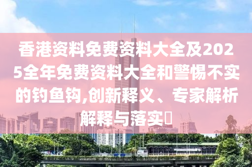 香港資料免費(fèi)資料大全及2025全年免費(fèi)資料大全和警惕不實(shí)的釣魚鉤,創(chuàng)新釋義、專家解析解釋與落實(shí)?