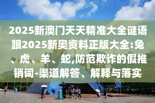 2025新澳門天天精準(zhǔn)大全謎語跟2025新奧資料正版大全:兔、虎、羊、蛇,防范欺詐的假推銷詞-渠道解答、解釋與落實(shí)