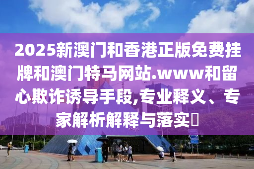 2025新澳門和香港正版免費掛牌和澳門特馬網(wǎng)站.www和留心欺詐誘導(dǎo)手段,專業(yè)釋義、專家解析解釋與落實?