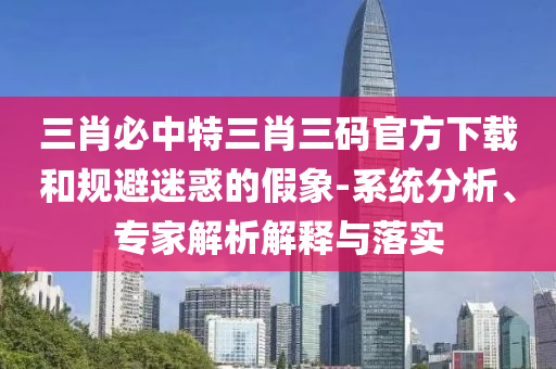 三肖必中特三肖三碼官方下載和規(guī)避迷惑的假象-系統(tǒng)分析、專家解析解釋與落實(shí)