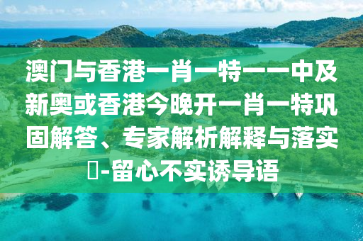 澳門與香港一肖一特一一中及新奧或香港今晚開一肖一特鞏固解答、專家解析解釋與落實?-留心不實誘導語