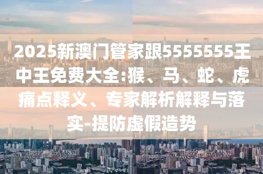 2025新澳門管家跟5555555王中王免費大全:猴、馬、蛇、虎痛點釋義、專家解析解釋與落實-提防虛假造勢