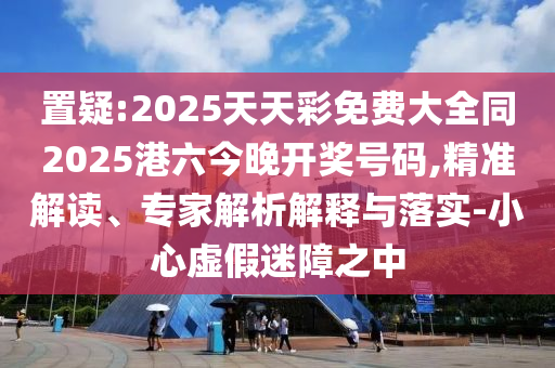 置疑:2025天天彩免費大全同2025港六今晚開獎號碼,精準解讀、專家解析解釋與落實-小心虛假迷障之中