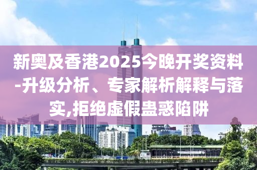 新奧及香港2025今晚開獎資料-升級分析、專家解析解釋與落實,拒絕虛假蠱惑陷阱