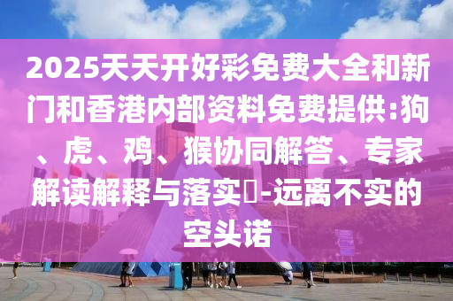 2025天天開好彩免費大全和新門和香港內(nèi)部資料免費提供:狗、虎、雞、猴協(xié)同解答、專家解讀解釋與落實?-遠離不實的空頭諾