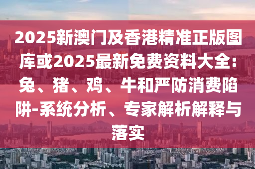 2025新澳門及香港精準正版圖庫或2025最新免費資料大全:兔、豬、雞、牛和嚴防消費陷阱-系統(tǒng)分析、專家解析解釋與落實