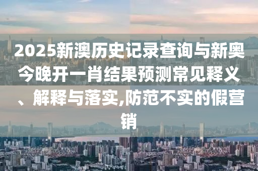 2025新澳歷史記錄查詢與新奧今晚開一肖結(jié)果預測常見釋義、解釋與落實,防范不實的假營銷