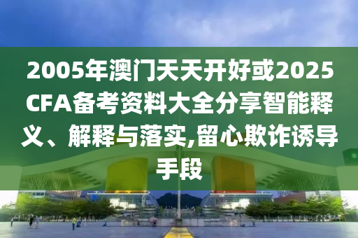 2005年澳門天天開好或2025CFA備考資料大全分享智能釋義、解釋與落實(shí),留心欺詐誘導(dǎo)手段